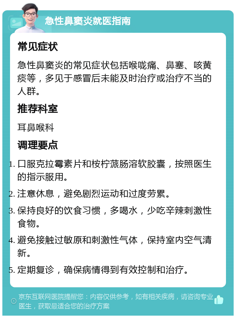 急性鼻窦炎就医指南 常见症状 急性鼻窦炎的常见症状包括喉咙痛、鼻塞、咳黄痰等，多见于感冒后未能及时治疗或治疗不当的人群。 推荐科室 耳鼻喉科 调理要点 口服克拉霉素片和桉柠蒎肠溶软胶囊，按照医生的指示服用。 注意休息，避免剧烈运动和过度劳累。 保持良好的饮食习惯，多喝水，少吃辛辣刺激性食物。 避免接触过敏原和刺激性气体，保持室内空气清新。 定期复诊，确保病情得到有效控制和治疗。