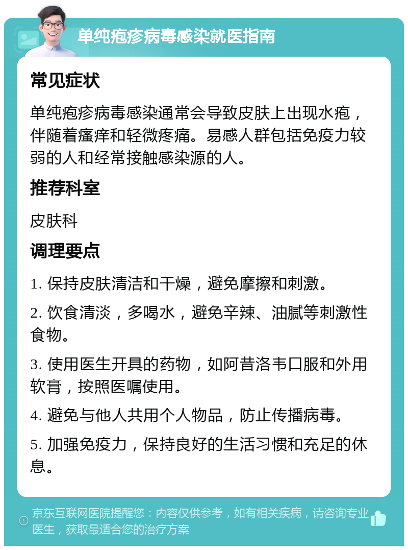 单纯疱疹病毒感染就医指南 常见症状 单纯疱疹病毒感染通常会导致皮肤上出现水疱，伴随着瘙痒和轻微疼痛。易感人群包括免疫力较弱的人和经常接触感染源的人。 推荐科室 皮肤科 调理要点 1. 保持皮肤清洁和干燥，避免摩擦和刺激。 2. 饮食清淡，多喝水，避免辛辣、油腻等刺激性食物。 3. 使用医生开具的药物，如阿昔洛韦口服和外用软膏，按照医嘱使用。 4. 避免与他人共用个人物品，防止传播病毒。 5. 加强免疫力，保持良好的生活习惯和充足的休息。