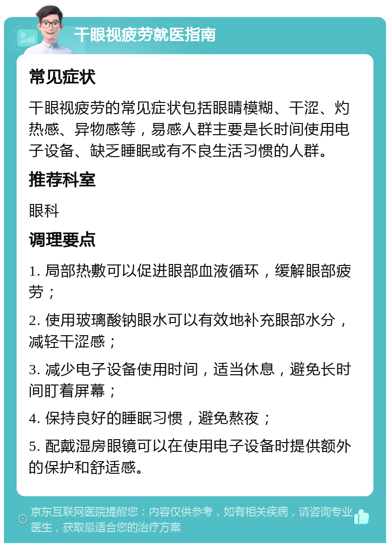 干眼视疲劳就医指南 常见症状 干眼视疲劳的常见症状包括眼睛模糊、干涩、灼热感、异物感等，易感人群主要是长时间使用电子设备、缺乏睡眠或有不良生活习惯的人群。 推荐科室 眼科 调理要点 1. 局部热敷可以促进眼部血液循环，缓解眼部疲劳； 2. 使用玻璃酸钠眼水可以有效地补充眼部水分，减轻干涩感； 3. 减少电子设备使用时间，适当休息，避免长时间盯着屏幕； 4. 保持良好的睡眠习惯，避免熬夜； 5. 配戴湿房眼镜可以在使用电子设备时提供额外的保护和舒适感。