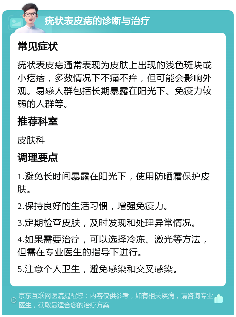 疣状表皮痣的诊断与治疗 常见症状 疣状表皮痣通常表现为皮肤上出现的浅色斑块或小疙瘩，多数情况下不痛不痒，但可能会影响外观。易感人群包括长期暴露在阳光下、免疫力较弱的人群等。 推荐科室 皮肤科 调理要点 1.避免长时间暴露在阳光下，使用防晒霜保护皮肤。 2.保持良好的生活习惯，增强免疫力。 3.定期检查皮肤，及时发现和处理异常情况。 4.如果需要治疗，可以选择冷冻、激光等方法，但需在专业医生的指导下进行。 5.注意个人卫生，避免感染和交叉感染。