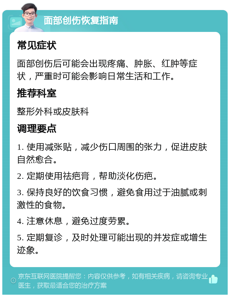 面部创伤恢复指南 常见症状 面部创伤后可能会出现疼痛、肿胀、红肿等症状，严重时可能会影响日常生活和工作。 推荐科室 整形外科或皮肤科 调理要点 1. 使用减张贴，减少伤口周围的张力，促进皮肤自然愈合。 2. 定期使用祛疤膏，帮助淡化伤疤。 3. 保持良好的饮食习惯，避免食用过于油腻或刺激性的食物。 4. 注意休息，避免过度劳累。 5. 定期复诊，及时处理可能出现的并发症或增生迹象。