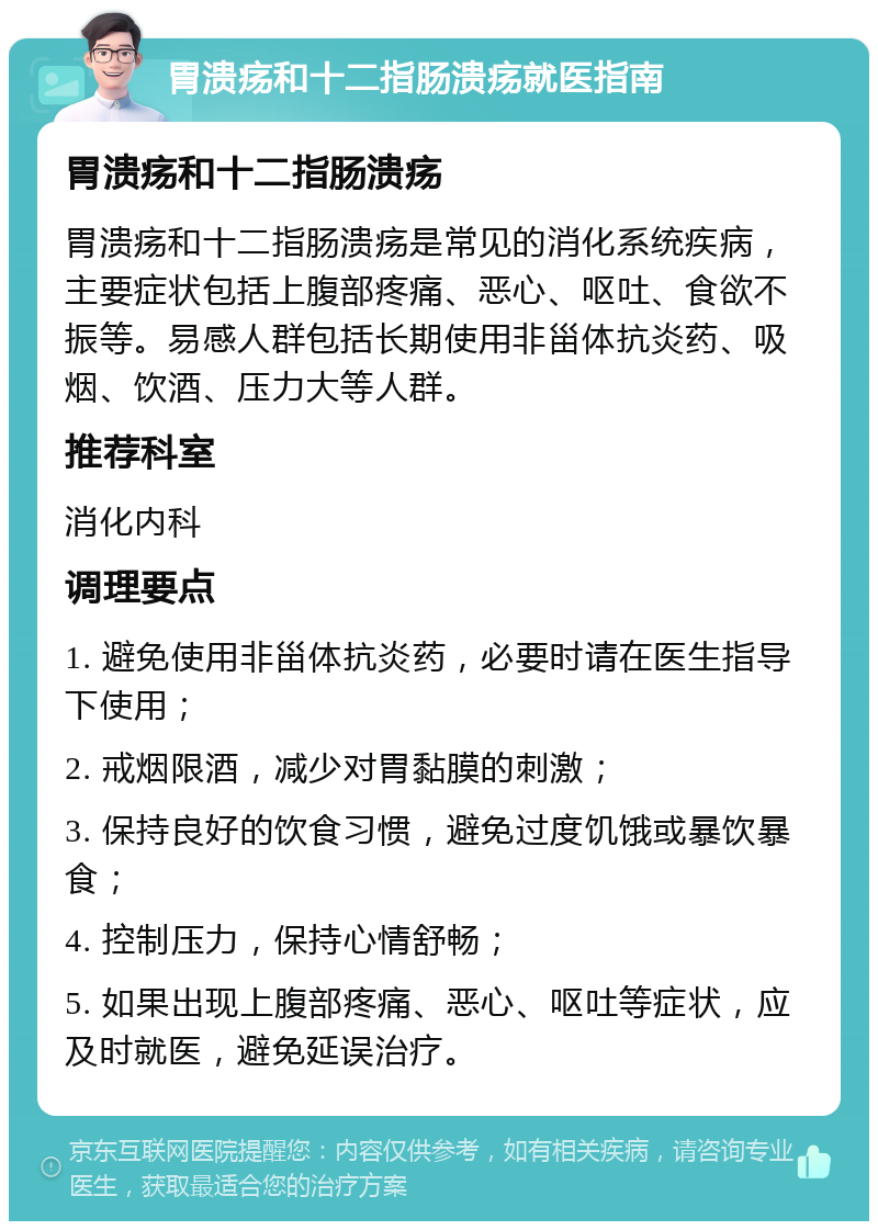 胃溃疡和十二指肠溃疡就医指南 胃溃疡和十二指肠溃疡 胃溃疡和十二指肠溃疡是常见的消化系统疾病，主要症状包括上腹部疼痛、恶心、呕吐、食欲不振等。易感人群包括长期使用非甾体抗炎药、吸烟、饮酒、压力大等人群。 推荐科室 消化内科 调理要点 1. 避免使用非甾体抗炎药，必要时请在医生指导下使用； 2. 戒烟限酒，减少对胃黏膜的刺激； 3. 保持良好的饮食习惯，避免过度饥饿或暴饮暴食； 4. 控制压力，保持心情舒畅； 5. 如果出现上腹部疼痛、恶心、呕吐等症状，应及时就医，避免延误治疗。