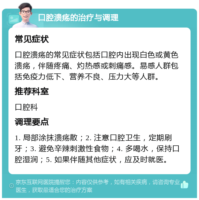 口腔溃疡的治疗与调理 常见症状 口腔溃疡的常见症状包括口腔内出现白色或黄色溃疡，伴随疼痛、灼热感或刺痛感。易感人群包括免疫力低下、营养不良、压力大等人群。 推荐科室 口腔科 调理要点 1. 局部涂抹溃疡散；2. 注意口腔卫生，定期刷牙；3. 避免辛辣刺激性食物；4. 多喝水，保持口腔湿润；5. 如果伴随其他症状，应及时就医。