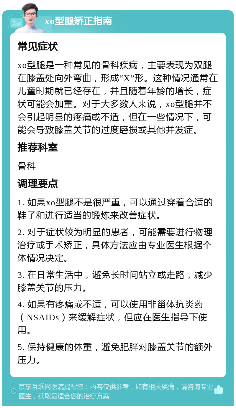 xo型腿矫正指南 常见症状 xo型腿是一种常见的骨科疾病，主要表现为双腿在膝盖处向外弯曲，形成“X”形。这种情况通常在儿童时期就已经存在，并且随着年龄的增长，症状可能会加重。对于大多数人来说，xo型腿并不会引起明显的疼痛或不适，但在一些情况下，可能会导致膝盖关节的过度磨损或其他并发症。 推荐科室 骨科 调理要点 1. 如果xo型腿不是很严重，可以通过穿着合适的鞋子和进行适当的锻炼来改善症状。 2. 对于症状较为明显的患者，可能需要进行物理治疗或手术矫正，具体方法应由专业医生根据个体情况决定。 3. 在日常生活中，避免长时间站立或走路，减少膝盖关节的压力。 4. 如果有疼痛或不适，可以使用非甾体抗炎药（NSAIDs）来缓解症状，但应在医生指导下使用。 5. 保持健康的体重，避免肥胖对膝盖关节的额外压力。