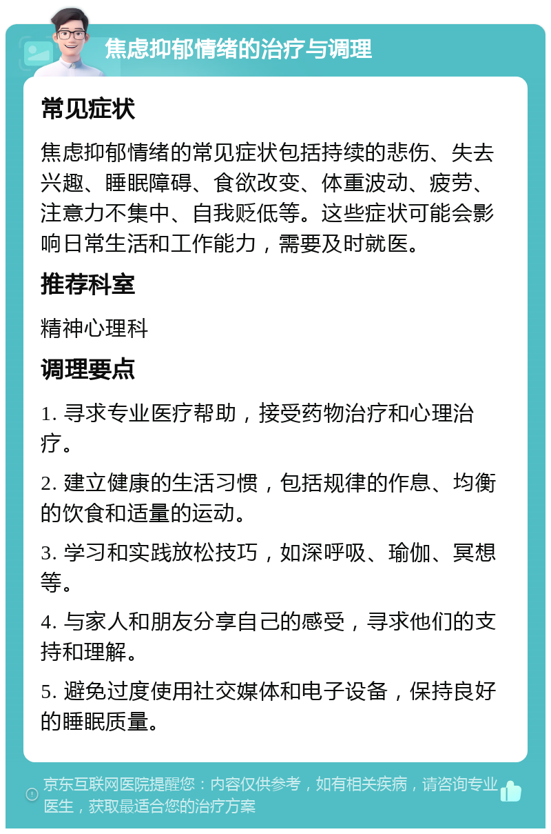 焦虑抑郁情绪的治疗与调理 常见症状 焦虑抑郁情绪的常见症状包括持续的悲伤、失去兴趣、睡眠障碍、食欲改变、体重波动、疲劳、注意力不集中、自我贬低等。这些症状可能会影响日常生活和工作能力，需要及时就医。 推荐科室 精神心理科 调理要点 1. 寻求专业医疗帮助，接受药物治疗和心理治疗。 2. 建立健康的生活习惯，包括规律的作息、均衡的饮食和适量的运动。 3. 学习和实践放松技巧，如深呼吸、瑜伽、冥想等。 4. 与家人和朋友分享自己的感受，寻求他们的支持和理解。 5. 避免过度使用社交媒体和电子设备，保持良好的睡眠质量。