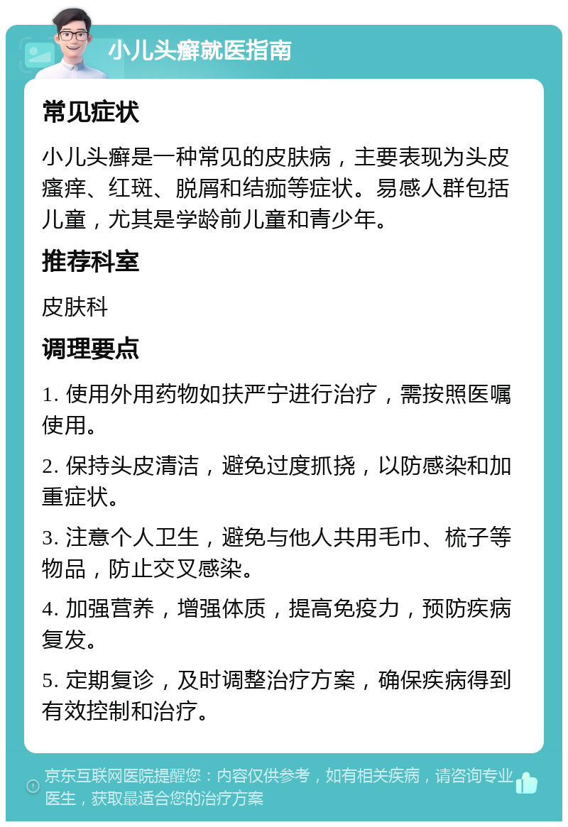 小儿头癣就医指南 常见症状 小儿头癣是一种常见的皮肤病，主要表现为头皮瘙痒、红斑、脱屑和结痂等症状。易感人群包括儿童，尤其是学龄前儿童和青少年。 推荐科室 皮肤科 调理要点 1. 使用外用药物如扶严宁进行治疗，需按照医嘱使用。 2. 保持头皮清洁，避免过度抓挠，以防感染和加重症状。 3. 注意个人卫生，避免与他人共用毛巾、梳子等物品，防止交叉感染。 4. 加强营养，增强体质，提高免疫力，预防疾病复发。 5. 定期复诊，及时调整治疗方案，确保疾病得到有效控制和治疗。