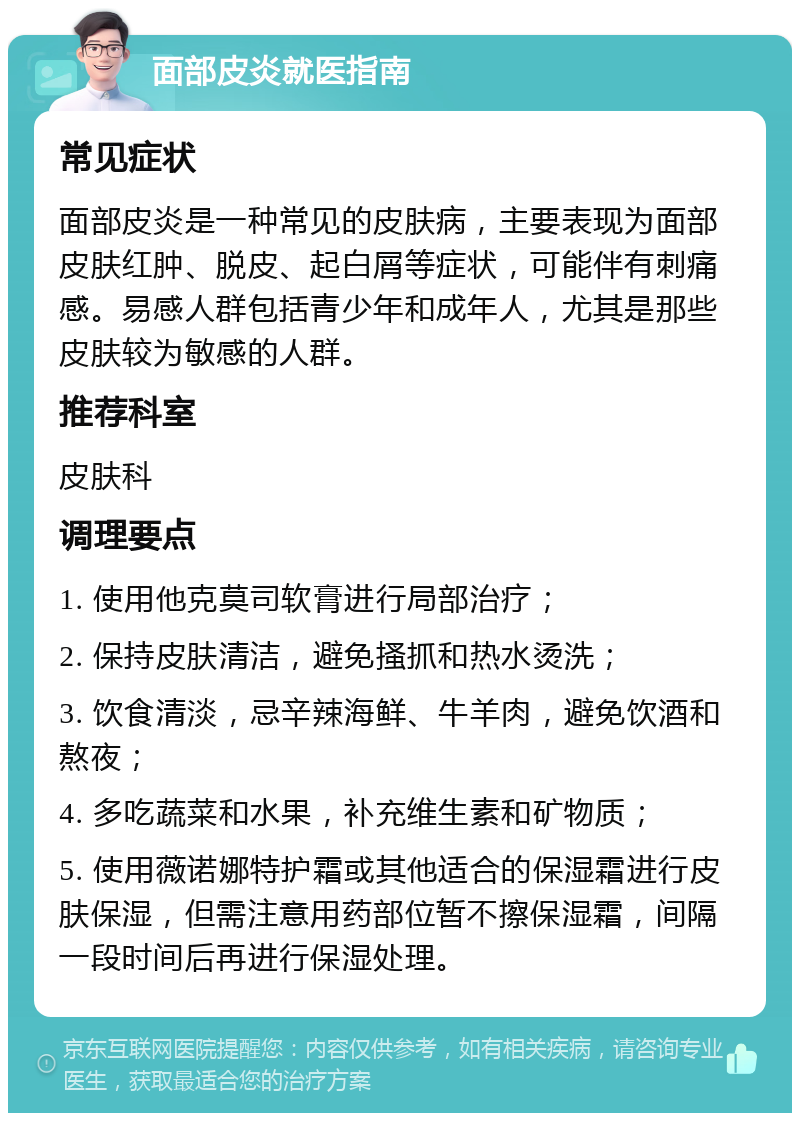 面部皮炎就医指南 常见症状 面部皮炎是一种常见的皮肤病，主要表现为面部皮肤红肿、脱皮、起白屑等症状，可能伴有刺痛感。易感人群包括青少年和成年人，尤其是那些皮肤较为敏感的人群。 推荐科室 皮肤科 调理要点 1. 使用他克莫司软膏进行局部治疗； 2. 保持皮肤清洁，避免搔抓和热水烫洗； 3. 饮食清淡，忌辛辣海鲜、牛羊肉，避免饮酒和熬夜； 4. 多吃蔬菜和水果，补充维生素和矿物质； 5. 使用薇诺娜特护霜或其他适合的保湿霜进行皮肤保湿，但需注意用药部位暂不擦保湿霜，间隔一段时间后再进行保湿处理。