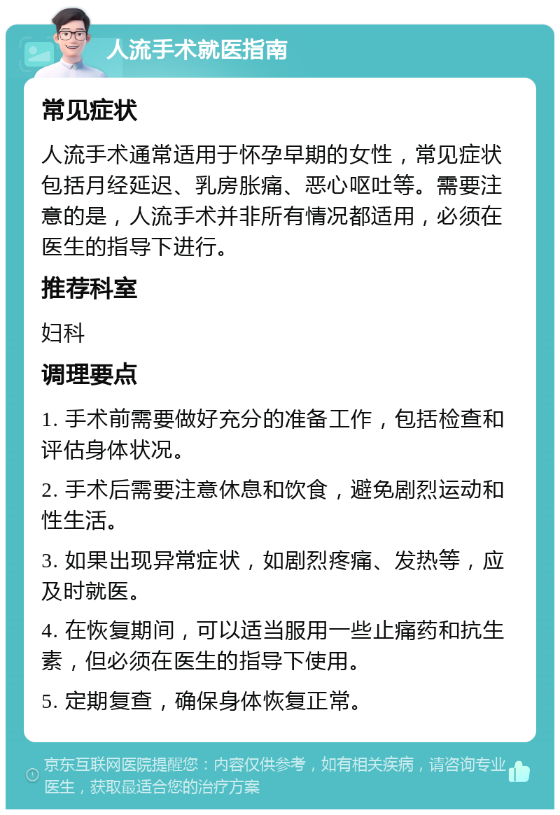 人流手术就医指南 常见症状 人流手术通常适用于怀孕早期的女性，常见症状包括月经延迟、乳房胀痛、恶心呕吐等。需要注意的是，人流手术并非所有情况都适用，必须在医生的指导下进行。 推荐科室 妇科 调理要点 1. 手术前需要做好充分的准备工作，包括检查和评估身体状况。 2. 手术后需要注意休息和饮食，避免剧烈运动和性生活。 3. 如果出现异常症状，如剧烈疼痛、发热等，应及时就医。 4. 在恢复期间，可以适当服用一些止痛药和抗生素，但必须在医生的指导下使用。 5. 定期复查，确保身体恢复正常。