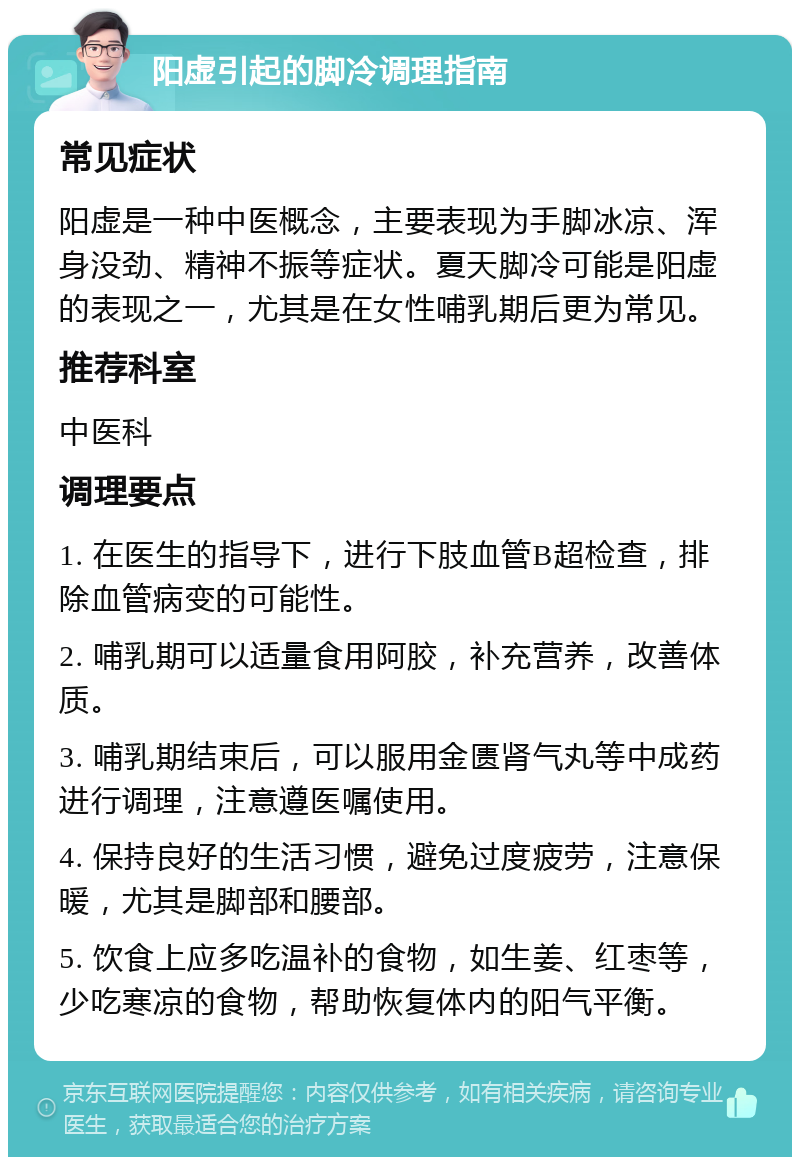 阳虚引起的脚冷调理指南 常见症状 阳虚是一种中医概念，主要表现为手脚冰凉、浑身没劲、精神不振等症状。夏天脚冷可能是阳虚的表现之一，尤其是在女性哺乳期后更为常见。 推荐科室 中医科 调理要点 1. 在医生的指导下，进行下肢血管B超检查，排除血管病变的可能性。 2. 哺乳期可以适量食用阿胶，补充营养，改善体质。 3. 哺乳期结束后，可以服用金匮肾气丸等中成药进行调理，注意遵医嘱使用。 4. 保持良好的生活习惯，避免过度疲劳，注意保暖，尤其是脚部和腰部。 5. 饮食上应多吃温补的食物，如生姜、红枣等，少吃寒凉的食物，帮助恢复体内的阳气平衡。