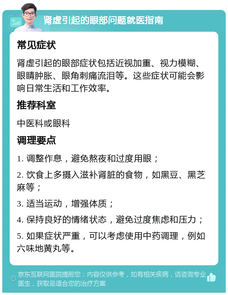 肾虚引起的眼部问题就医指南 常见症状 肾虚引起的眼部症状包括近视加重、视力模糊、眼睛肿胀、眼角刺痛流泪等。这些症状可能会影响日常生活和工作效率。 推荐科室 中医科或眼科 调理要点 1. 调整作息，避免熬夜和过度用眼； 2. 饮食上多摄入滋补肾脏的食物，如黑豆、黑芝麻等； 3. 适当运动，增强体质； 4. 保持良好的情绪状态，避免过度焦虑和压力； 5. 如果症状严重，可以考虑使用中药调理，例如六味地黄丸等。