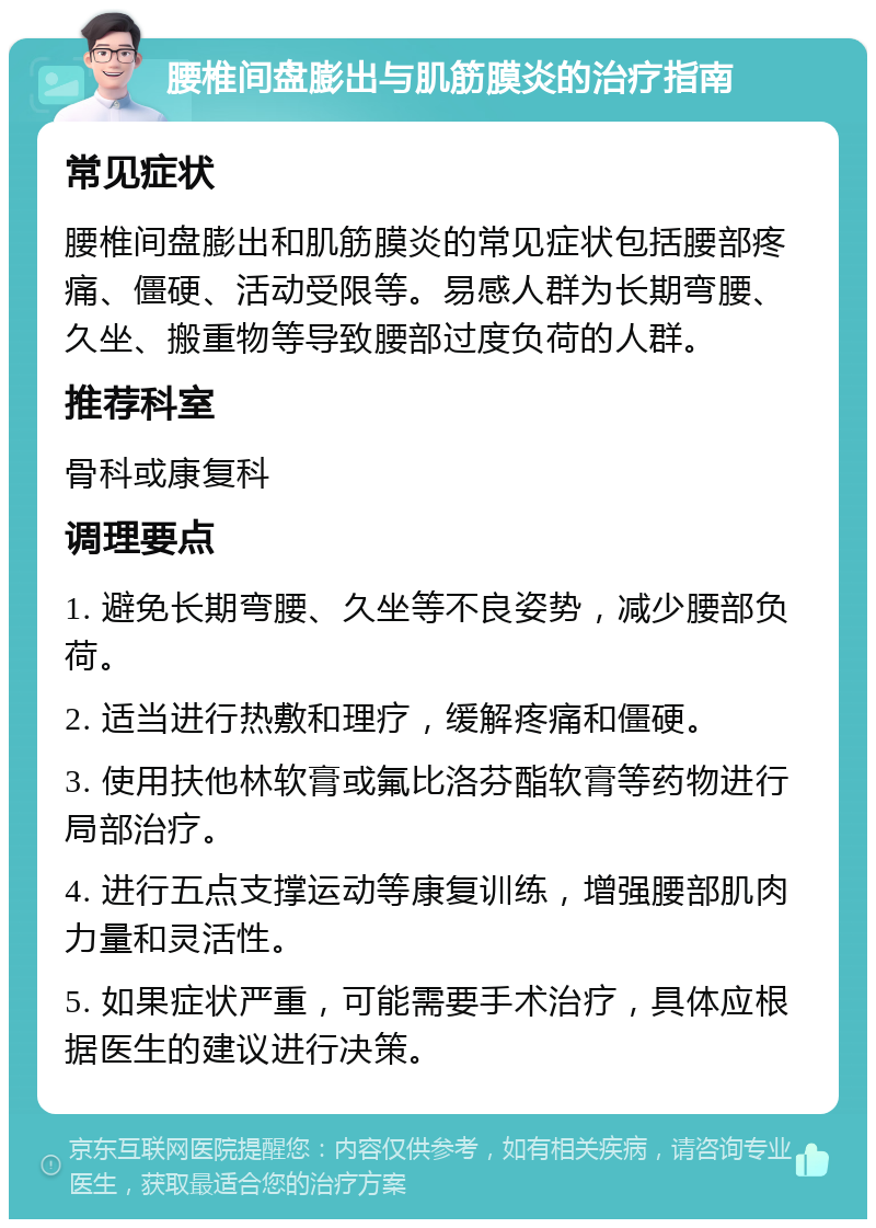 腰椎间盘膨出与肌筋膜炎的治疗指南 常见症状 腰椎间盘膨出和肌筋膜炎的常见症状包括腰部疼痛、僵硬、活动受限等。易感人群为长期弯腰、久坐、搬重物等导致腰部过度负荷的人群。 推荐科室 骨科或康复科 调理要点 1. 避免长期弯腰、久坐等不良姿势，减少腰部负荷。 2. 适当进行热敷和理疗，缓解疼痛和僵硬。 3. 使用扶他林软膏或氟比洛芬酯软膏等药物进行局部治疗。 4. 进行五点支撑运动等康复训练，增强腰部肌肉力量和灵活性。 5. 如果症状严重，可能需要手术治疗，具体应根据医生的建议进行决策。