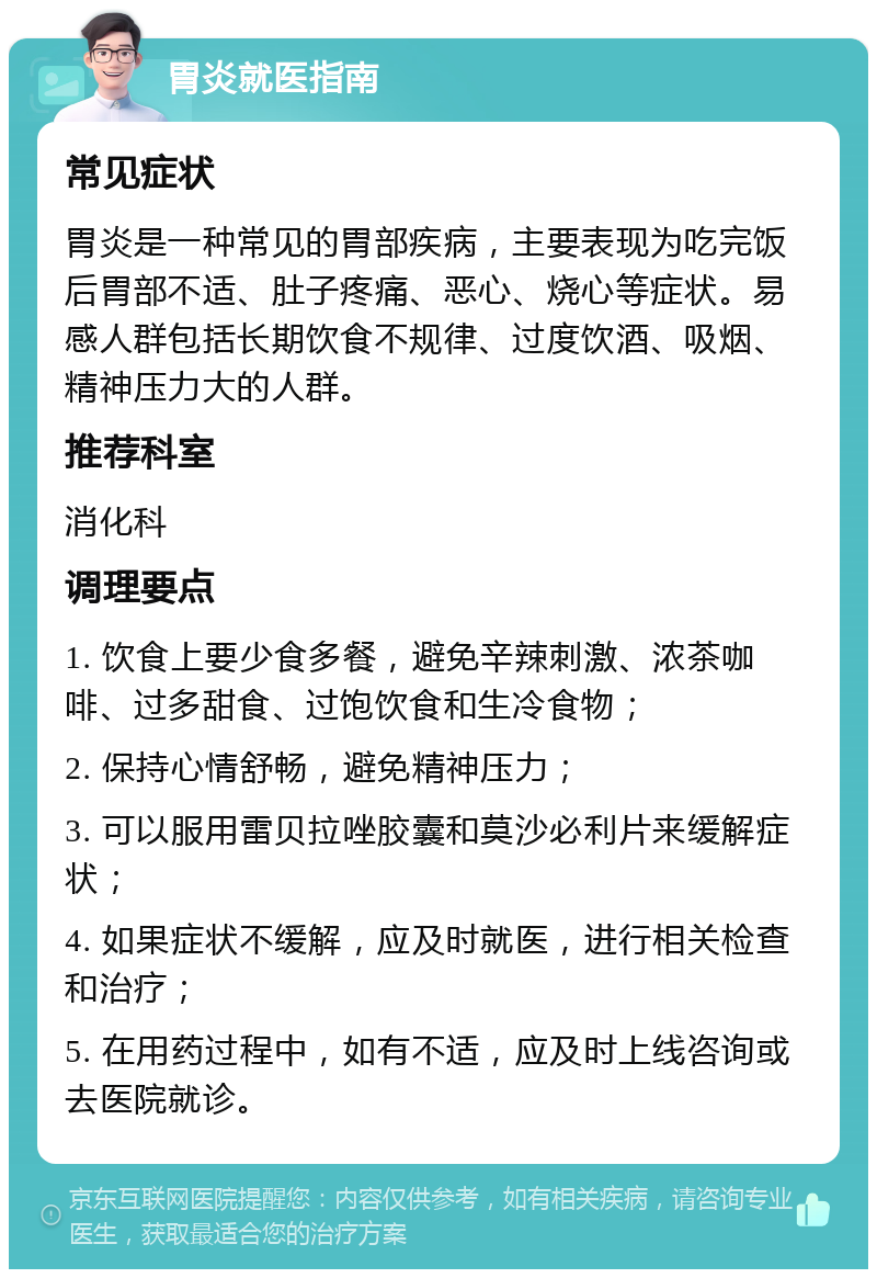 胃炎就医指南 常见症状 胃炎是一种常见的胃部疾病，主要表现为吃完饭后胃部不适、肚子疼痛、恶心、烧心等症状。易感人群包括长期饮食不规律、过度饮酒、吸烟、精神压力大的人群。 推荐科室 消化科 调理要点 1. 饮食上要少食多餐，避免辛辣刺激、浓茶咖啡、过多甜食、过饱饮食和生冷食物； 2. 保持心情舒畅，避免精神压力； 3. 可以服用雷贝拉唑胶囊和莫沙必利片来缓解症状； 4. 如果症状不缓解，应及时就医，进行相关检查和治疗； 5. 在用药过程中，如有不适，应及时上线咨询或去医院就诊。