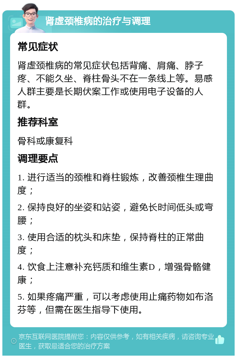 肾虚颈椎病的治疗与调理 常见症状 肾虚颈椎病的常见症状包括背痛、肩痛、脖子疼、不能久坐、脊柱骨头不在一条线上等。易感人群主要是长期伏案工作或使用电子设备的人群。 推荐科室 骨科或康复科 调理要点 1. 进行适当的颈椎和脊柱锻炼，改善颈椎生理曲度； 2. 保持良好的坐姿和站姿，避免长时间低头或弯腰； 3. 使用合适的枕头和床垫，保持脊柱的正常曲度； 4. 饮食上注意补充钙质和维生素D，增强骨骼健康； 5. 如果疼痛严重，可以考虑使用止痛药物如布洛芬等，但需在医生指导下使用。