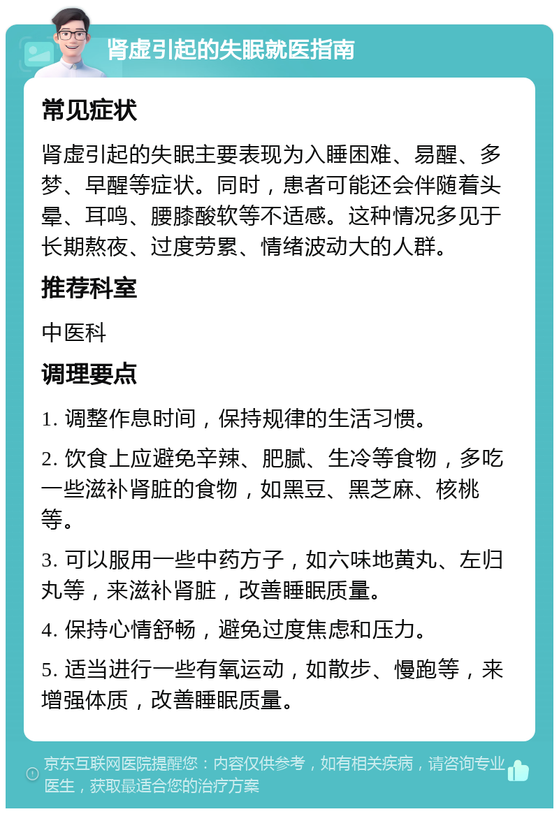 肾虚引起的失眠就医指南 常见症状 肾虚引起的失眠主要表现为入睡困难、易醒、多梦、早醒等症状。同时，患者可能还会伴随着头晕、耳鸣、腰膝酸软等不适感。这种情况多见于长期熬夜、过度劳累、情绪波动大的人群。 推荐科室 中医科 调理要点 1. 调整作息时间，保持规律的生活习惯。 2. 饮食上应避免辛辣、肥腻、生冷等食物，多吃一些滋补肾脏的食物，如黑豆、黑芝麻、核桃等。 3. 可以服用一些中药方子，如六味地黄丸、左归丸等，来滋补肾脏，改善睡眠质量。 4. 保持心情舒畅，避免过度焦虑和压力。 5. 适当进行一些有氧运动，如散步、慢跑等，来增强体质，改善睡眠质量。