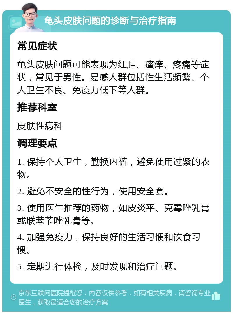 龟头皮肤问题的诊断与治疗指南 常见症状 龟头皮肤问题可能表现为红肿、瘙痒、疼痛等症状，常见于男性。易感人群包括性生活频繁、个人卫生不良、免疫力低下等人群。 推荐科室 皮肤性病科 调理要点 1. 保持个人卫生，勤换内裤，避免使用过紧的衣物。 2. 避免不安全的性行为，使用安全套。 3. 使用医生推荐的药物，如皮炎平、克霉唑乳膏或联苯苄唑乳膏等。 4. 加强免疫力，保持良好的生活习惯和饮食习惯。 5. 定期进行体检，及时发现和治疗问题。