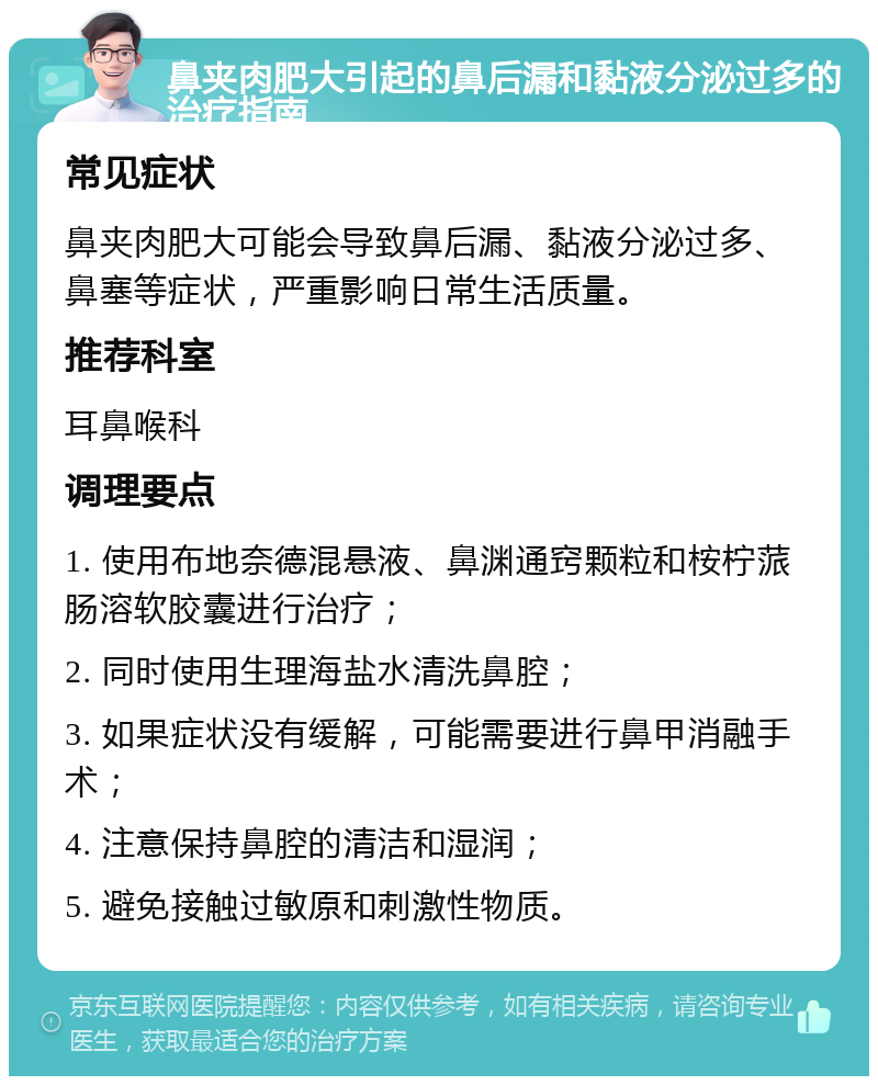 鼻夹肉肥大引起的鼻后漏和黏液分泌过多的治疗指南 常见症状 鼻夹肉肥大可能会导致鼻后漏、黏液分泌过多、鼻塞等症状，严重影响日常生活质量。 推荐科室 耳鼻喉科 调理要点 1. 使用布地奈德混悬液、鼻渊通窍颗粒和桉柠蒎肠溶软胶囊进行治疗； 2. 同时使用生理海盐水清洗鼻腔； 3. 如果症状没有缓解，可能需要进行鼻甲消融手术； 4. 注意保持鼻腔的清洁和湿润； 5. 避免接触过敏原和刺激性物质。