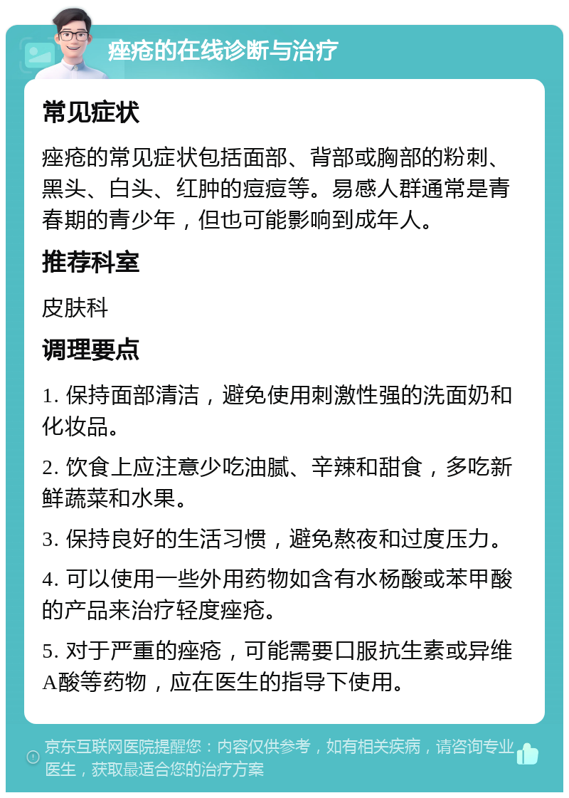 痤疮的在线诊断与治疗 常见症状 痤疮的常见症状包括面部、背部或胸部的粉刺、黑头、白头、红肿的痘痘等。易感人群通常是青春期的青少年，但也可能影响到成年人。 推荐科室 皮肤科 调理要点 1. 保持面部清洁，避免使用刺激性强的洗面奶和化妆品。 2. 饮食上应注意少吃油腻、辛辣和甜食，多吃新鲜蔬菜和水果。 3. 保持良好的生活习惯，避免熬夜和过度压力。 4. 可以使用一些外用药物如含有水杨酸或苯甲酸的产品来治疗轻度痤疮。 5. 对于严重的痤疮，可能需要口服抗生素或异维A酸等药物，应在医生的指导下使用。