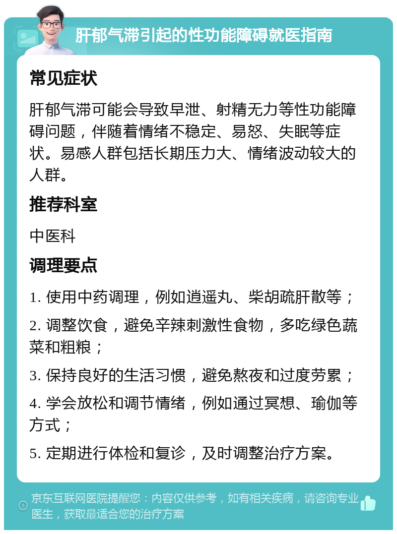 肝郁气滞引起的性功能障碍就医指南 常见症状 肝郁气滞可能会导致早泄、射精无力等性功能障碍问题，伴随着情绪不稳定、易怒、失眠等症状。易感人群包括长期压力大、情绪波动较大的人群。 推荐科室 中医科 调理要点 1. 使用中药调理，例如逍遥丸、柴胡疏肝散等； 2. 调整饮食，避免辛辣刺激性食物，多吃绿色蔬菜和粗粮； 3. 保持良好的生活习惯，避免熬夜和过度劳累； 4. 学会放松和调节情绪，例如通过冥想、瑜伽等方式； 5. 定期进行体检和复诊，及时调整治疗方案。