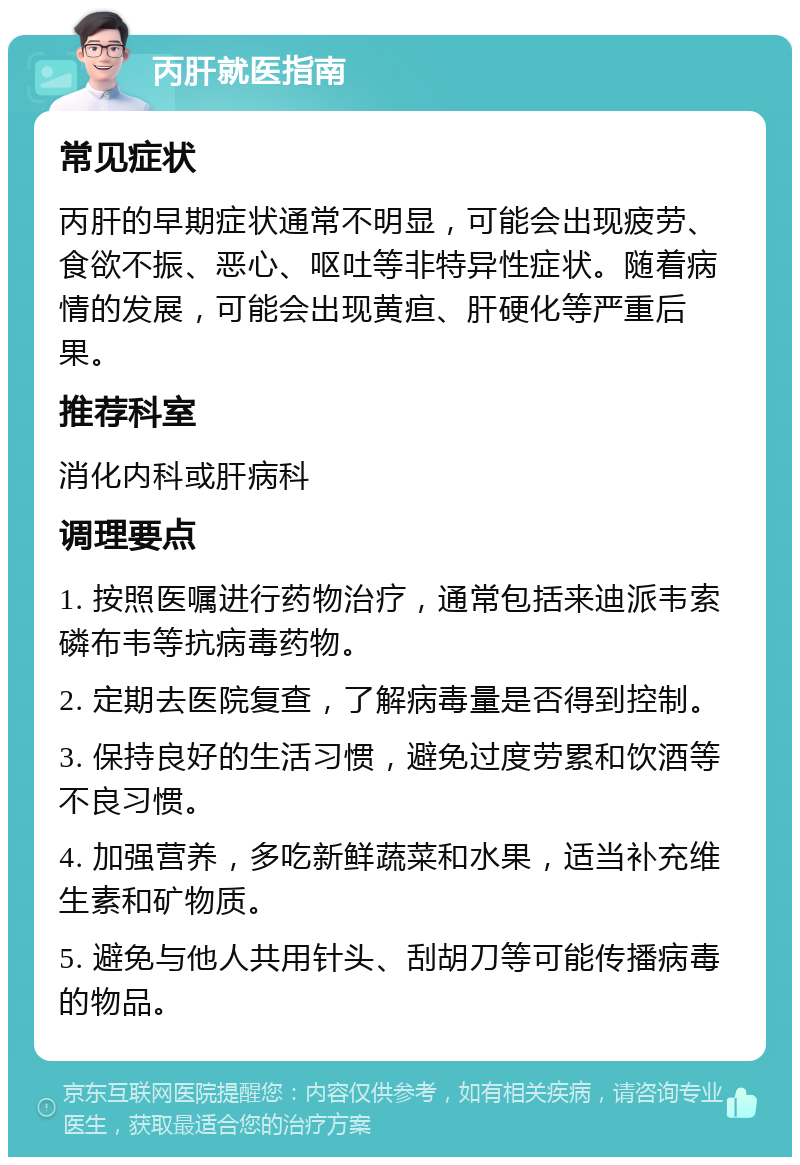 丙肝就医指南 常见症状 丙肝的早期症状通常不明显，可能会出现疲劳、食欲不振、恶心、呕吐等非特异性症状。随着病情的发展，可能会出现黄疸、肝硬化等严重后果。 推荐科室 消化内科或肝病科 调理要点 1. 按照医嘱进行药物治疗，通常包括来迪派韦索磷布韦等抗病毒药物。 2. 定期去医院复查，了解病毒量是否得到控制。 3. 保持良好的生活习惯，避免过度劳累和饮酒等不良习惯。 4. 加强营养，多吃新鲜蔬菜和水果，适当补充维生素和矿物质。 5. 避免与他人共用针头、刮胡刀等可能传播病毒的物品。