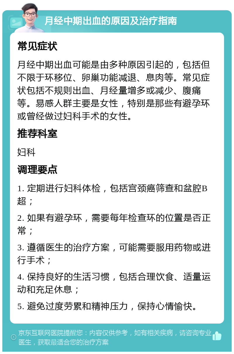 月经中期出血的原因及治疗指南 常见症状 月经中期出血可能是由多种原因引起的，包括但不限于环移位、卵巢功能减退、息肉等。常见症状包括不规则出血、月经量增多或减少、腹痛等。易感人群主要是女性，特别是那些有避孕环或曾经做过妇科手术的女性。 推荐科室 妇科 调理要点 1. 定期进行妇科体检，包括宫颈癌筛查和盆腔B超； 2. 如果有避孕环，需要每年检查环的位置是否正常； 3. 遵循医生的治疗方案，可能需要服用药物或进行手术； 4. 保持良好的生活习惯，包括合理饮食、适量运动和充足休息； 5. 避免过度劳累和精神压力，保持心情愉快。