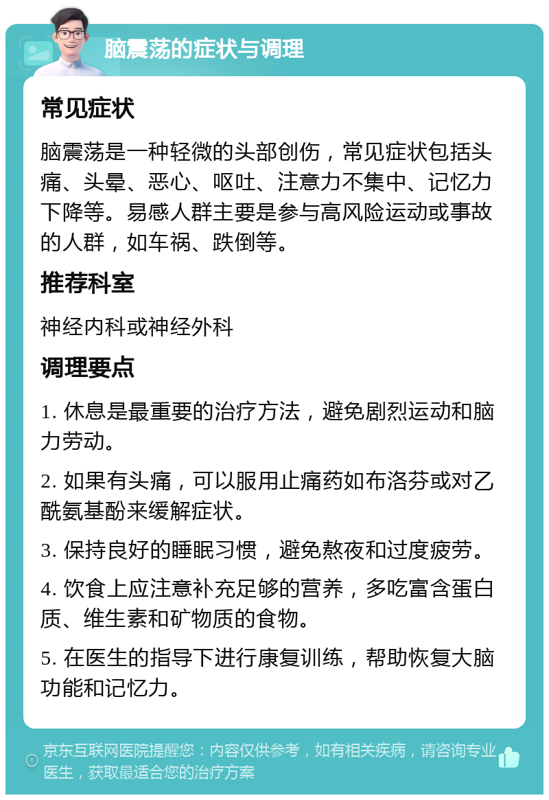 脑震荡的症状与调理 常见症状 脑震荡是一种轻微的头部创伤，常见症状包括头痛、头晕、恶心、呕吐、注意力不集中、记忆力下降等。易感人群主要是参与高风险运动或事故的人群，如车祸、跌倒等。 推荐科室 神经内科或神经外科 调理要点 1. 休息是最重要的治疗方法，避免剧烈运动和脑力劳动。 2. 如果有头痛，可以服用止痛药如布洛芬或对乙酰氨基酚来缓解症状。 3. 保持良好的睡眠习惯，避免熬夜和过度疲劳。 4. 饮食上应注意补充足够的营养，多吃富含蛋白质、维生素和矿物质的食物。 5. 在医生的指导下进行康复训练，帮助恢复大脑功能和记忆力。