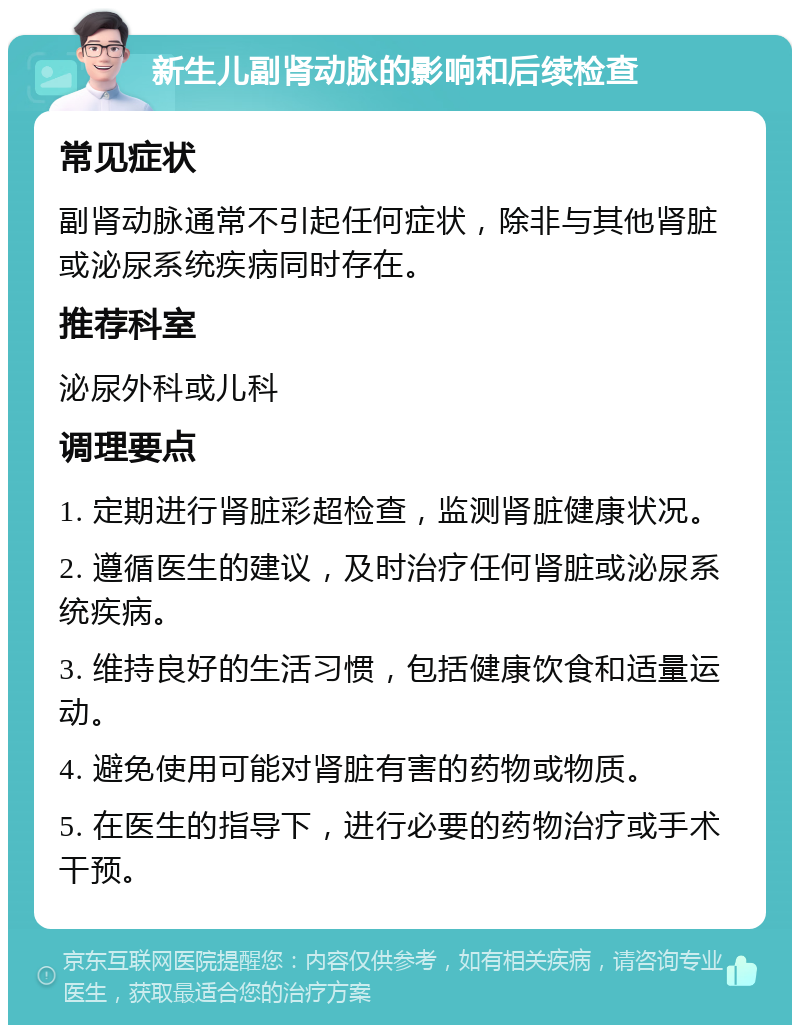 新生儿副肾动脉的影响和后续检查 常见症状 副肾动脉通常不引起任何症状，除非与其他肾脏或泌尿系统疾病同时存在。 推荐科室 泌尿外科或儿科 调理要点 1. 定期进行肾脏彩超检查，监测肾脏健康状况。 2. 遵循医生的建议，及时治疗任何肾脏或泌尿系统疾病。 3. 维持良好的生活习惯，包括健康饮食和适量运动。 4. 避免使用可能对肾脏有害的药物或物质。 5. 在医生的指导下，进行必要的药物治疗或手术干预。