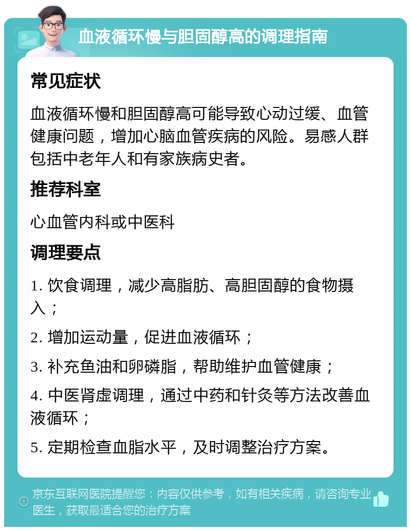 血液循环慢与胆固醇高的调理指南 常见症状 血液循环慢和胆固醇高可能导致心动过缓、血管健康问题，增加心脑血管疾病的风险。易感人群包括中老年人和有家族病史者。 推荐科室 心血管内科或中医科 调理要点 1. 饮食调理，减少高脂肪、高胆固醇的食物摄入； 2. 增加运动量，促进血液循环； 3. 补充鱼油和卵磷脂，帮助维护血管健康； 4. 中医肾虚调理，通过中药和针灸等方法改善血液循环； 5. 定期检查血脂水平，及时调整治疗方案。