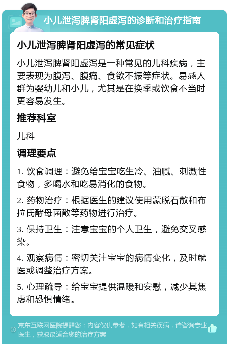 小儿泄泻脾肾阳虚泻的诊断和治疗指南 小儿泄泻脾肾阳虚泻的常见症状 小儿泄泻脾肾阳虚泻是一种常见的儿科疾病，主要表现为腹泻、腹痛、食欲不振等症状。易感人群为婴幼儿和小儿，尤其是在换季或饮食不当时更容易发生。 推荐科室 儿科 调理要点 1. 饮食调理：避免给宝宝吃生冷、油腻、刺激性食物，多喝水和吃易消化的食物。 2. 药物治疗：根据医生的建议使用蒙脱石散和布拉氏酵母菌散等药物进行治疗。 3. 保持卫生：注意宝宝的个人卫生，避免交叉感染。 4. 观察病情：密切关注宝宝的病情变化，及时就医或调整治疗方案。 5. 心理疏导：给宝宝提供温暖和安慰，减少其焦虑和恐惧情绪。