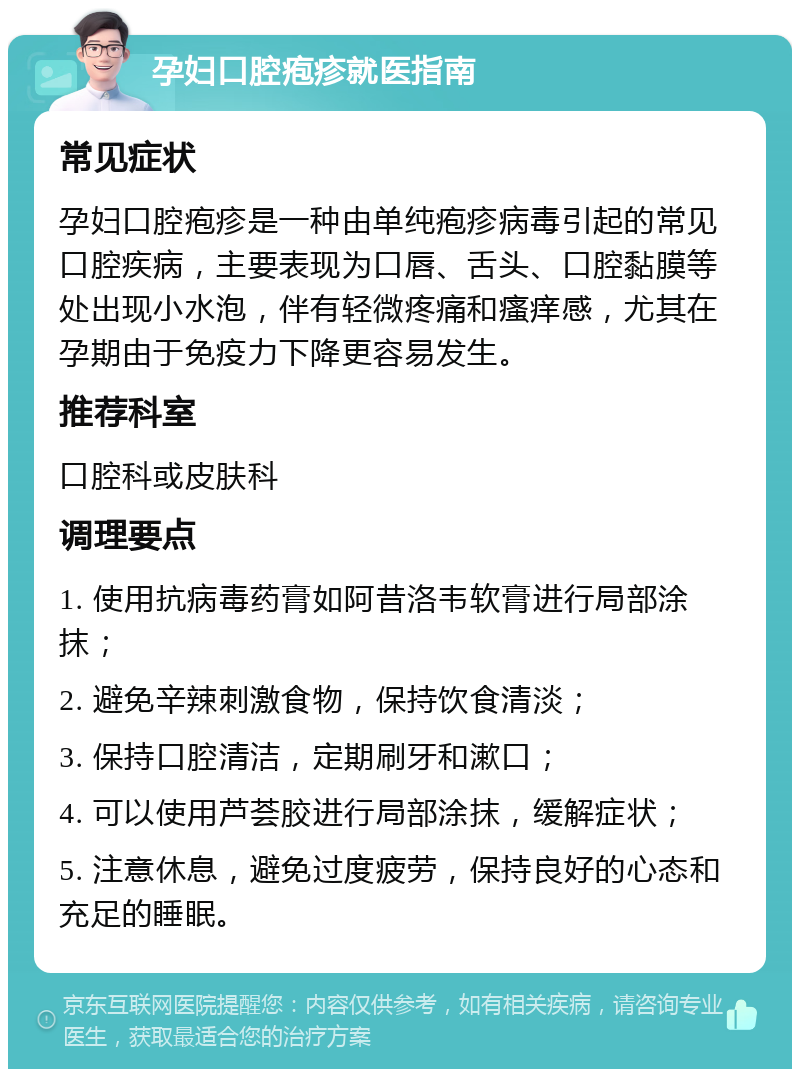 孕妇口腔疱疹就医指南 常见症状 孕妇口腔疱疹是一种由单纯疱疹病毒引起的常见口腔疾病，主要表现为口唇、舌头、口腔黏膜等处出现小水泡，伴有轻微疼痛和瘙痒感，尤其在孕期由于免疫力下降更容易发生。 推荐科室 口腔科或皮肤科 调理要点 1. 使用抗病毒药膏如阿昔洛韦软膏进行局部涂抹； 2. 避免辛辣刺激食物，保持饮食清淡； 3. 保持口腔清洁，定期刷牙和漱口； 4. 可以使用芦荟胶进行局部涂抹，缓解症状； 5. 注意休息，避免过度疲劳，保持良好的心态和充足的睡眠。