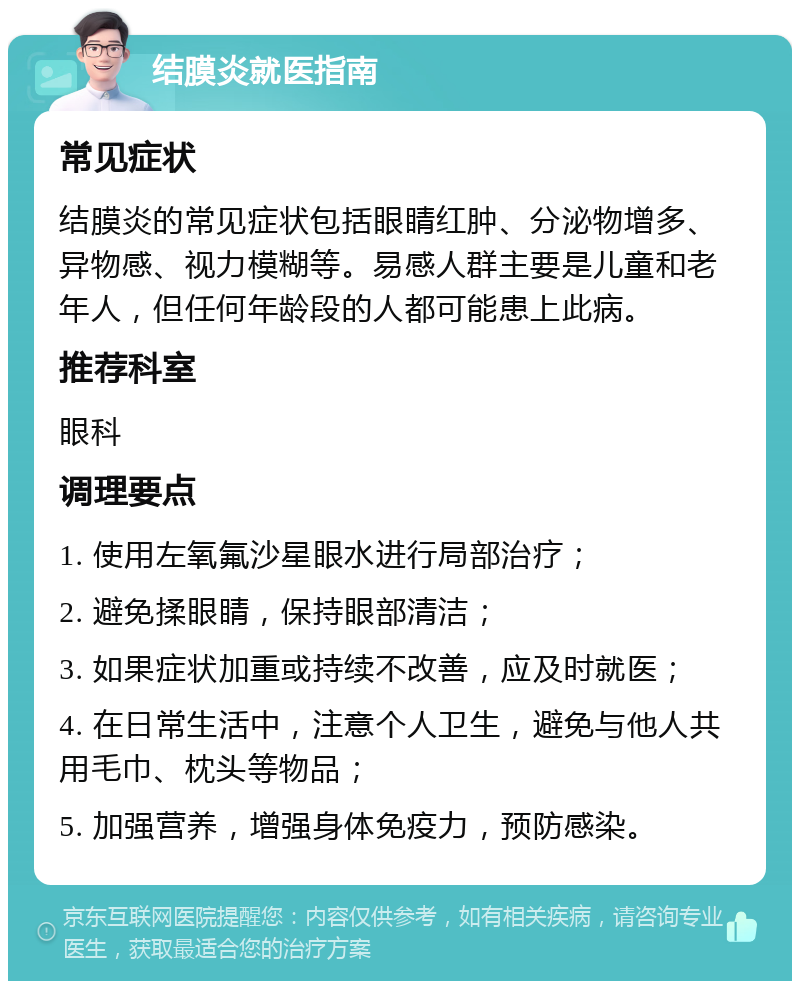 结膜炎就医指南 常见症状 结膜炎的常见症状包括眼睛红肿、分泌物增多、异物感、视力模糊等。易感人群主要是儿童和老年人，但任何年龄段的人都可能患上此病。 推荐科室 眼科 调理要点 1. 使用左氧氟沙星眼水进行局部治疗； 2. 避免揉眼睛，保持眼部清洁； 3. 如果症状加重或持续不改善，应及时就医； 4. 在日常生活中，注意个人卫生，避免与他人共用毛巾、枕头等物品； 5. 加强营养，增强身体免疫力，预防感染。