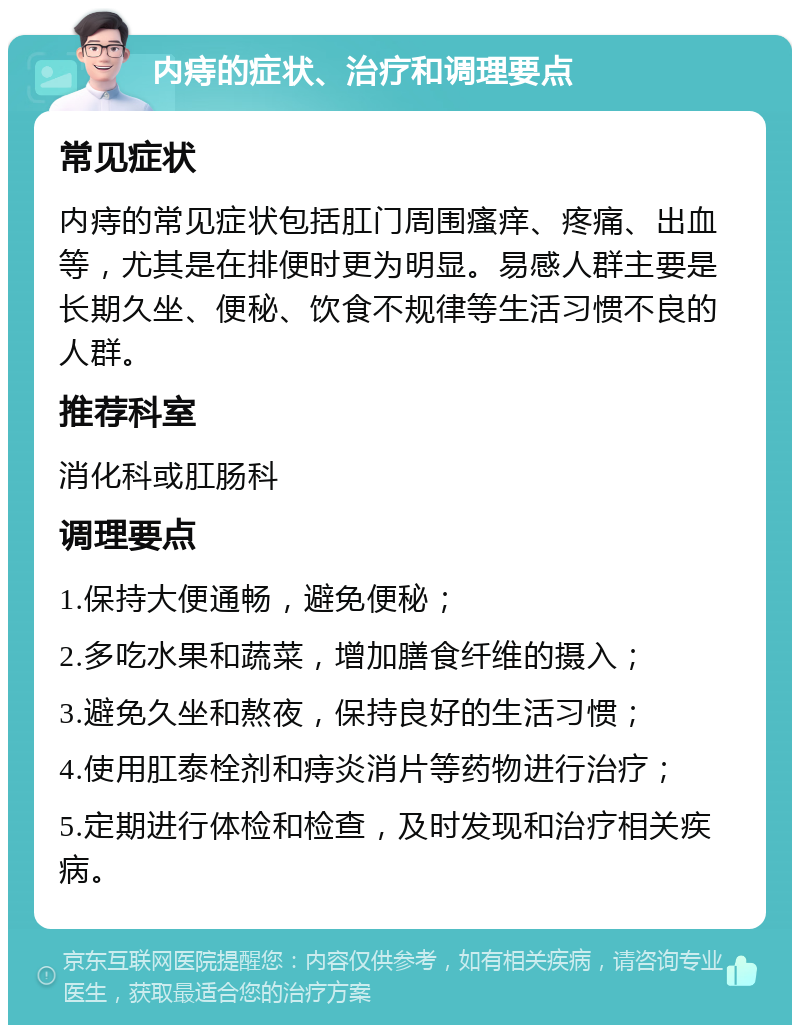 内痔的症状、治疗和调理要点 常见症状 内痔的常见症状包括肛门周围瘙痒、疼痛、出血等，尤其是在排便时更为明显。易感人群主要是长期久坐、便秘、饮食不规律等生活习惯不良的人群。 推荐科室 消化科或肛肠科 调理要点 1.保持大便通畅，避免便秘； 2.多吃水果和蔬菜，增加膳食纤维的摄入； 3.避免久坐和熬夜，保持良好的生活习惯； 4.使用肛泰栓剂和痔炎消片等药物进行治疗； 5.定期进行体检和检查，及时发现和治疗相关疾病。