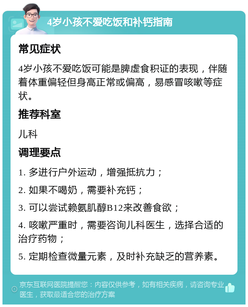 4岁小孩不爱吃饭和补钙指南 常见症状 4岁小孩不爱吃饭可能是脾虚食积证的表现，伴随着体重偏轻但身高正常或偏高，易感冒咳嗽等症状。 推荐科室 儿科 调理要点 1. 多进行户外运动，增强抵抗力； 2. 如果不喝奶，需要补充钙； 3. 可以尝试赖氨肌醇B12来改善食欲； 4. 咳嗽严重时，需要咨询儿科医生，选择合适的治疗药物； 5. 定期检查微量元素，及时补充缺乏的营养素。