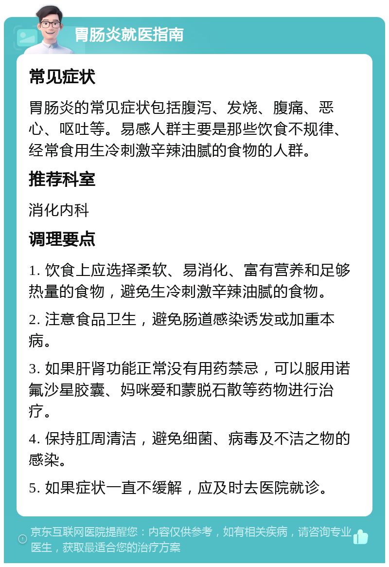 胃肠炎就医指南 常见症状 胃肠炎的常见症状包括腹泻、发烧、腹痛、恶心、呕吐等。易感人群主要是那些饮食不规律、经常食用生冷刺激辛辣油腻的食物的人群。 推荐科室 消化内科 调理要点 1. 饮食上应选择柔软、易消化、富有营养和足够热量的食物，避免生冷刺激辛辣油腻的食物。 2. 注意食品卫生，避免肠道感染诱发或加重本病。 3. 如果肝肾功能正常没有用药禁忌，可以服用诺氟沙星胶囊、妈咪爱和蒙脱石散等药物进行治疗。 4. 保持肛周清洁，避免细菌、病毒及不洁之物的感染。 5. 如果症状一直不缓解，应及时去医院就诊。