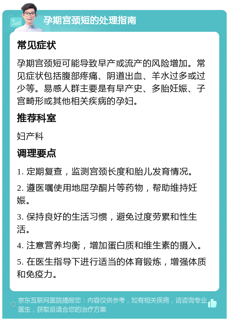 孕期宫颈短的处理指南 常见症状 孕期宫颈短可能导致早产或流产的风险增加。常见症状包括腹部疼痛、阴道出血、羊水过多或过少等。易感人群主要是有早产史、多胎妊娠、子宫畸形或其他相关疾病的孕妇。 推荐科室 妇产科 调理要点 1. 定期复查，监测宫颈长度和胎儿发育情况。 2. 遵医嘱使用地屈孕酮片等药物，帮助维持妊娠。 3. 保持良好的生活习惯，避免过度劳累和性生活。 4. 注意营养均衡，增加蛋白质和维生素的摄入。 5. 在医生指导下进行适当的体育锻炼，增强体质和免疫力。