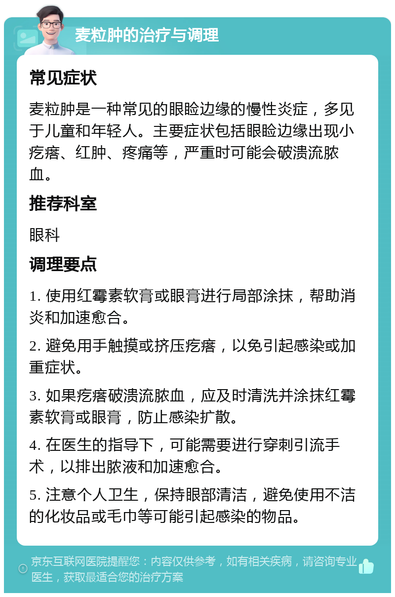 麦粒肿的治疗与调理 常见症状 麦粒肿是一种常见的眼睑边缘的慢性炎症，多见于儿童和年轻人。主要症状包括眼睑边缘出现小疙瘩、红肿、疼痛等，严重时可能会破溃流脓血。 推荐科室 眼科 调理要点 1. 使用红霉素软膏或眼膏进行局部涂抹，帮助消炎和加速愈合。 2. 避免用手触摸或挤压疙瘩，以免引起感染或加重症状。 3. 如果疙瘩破溃流脓血，应及时清洗并涂抹红霉素软膏或眼膏，防止感染扩散。 4. 在医生的指导下，可能需要进行穿刺引流手术，以排出脓液和加速愈合。 5. 注意个人卫生，保持眼部清洁，避免使用不洁的化妆品或毛巾等可能引起感染的物品。