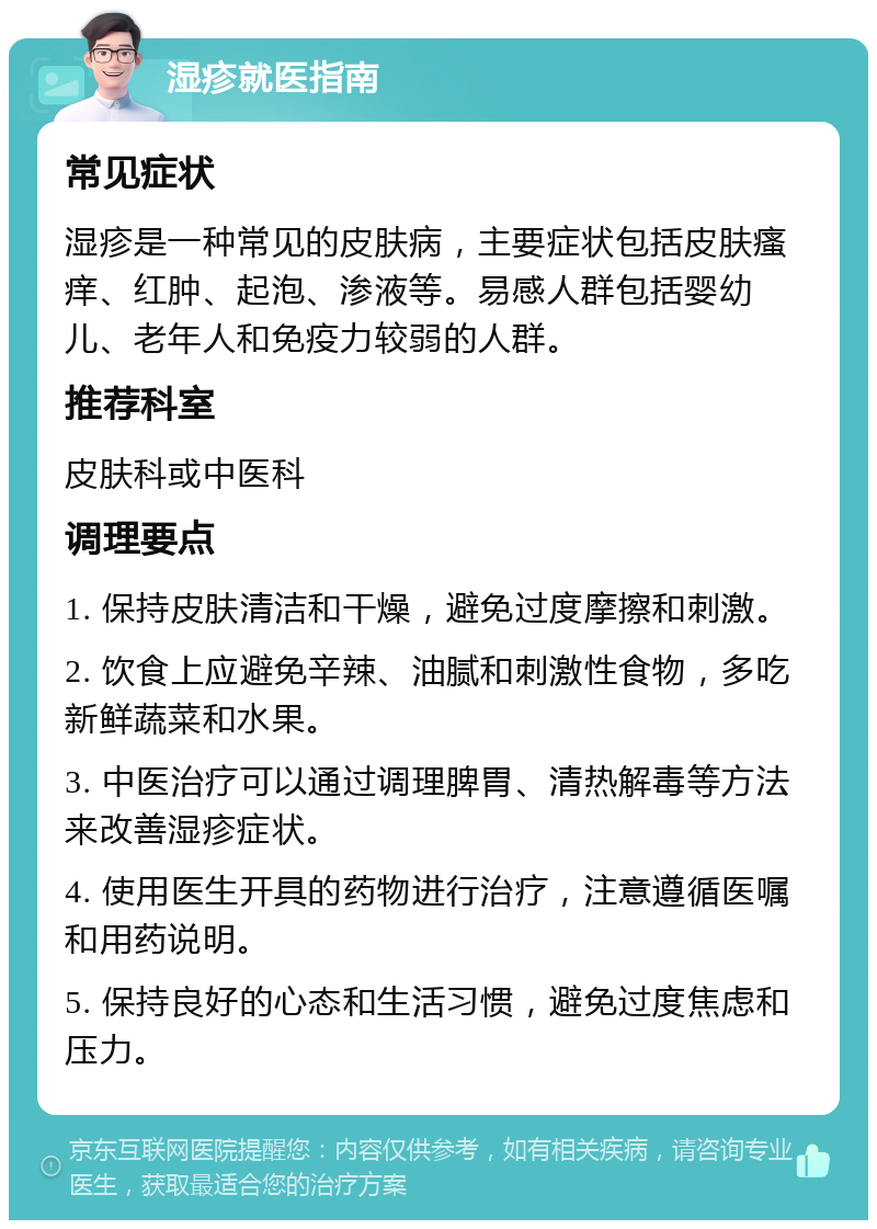 湿疹就医指南 常见症状 湿疹是一种常见的皮肤病，主要症状包括皮肤瘙痒、红肿、起泡、渗液等。易感人群包括婴幼儿、老年人和免疫力较弱的人群。 推荐科室 皮肤科或中医科 调理要点 1. 保持皮肤清洁和干燥，避免过度摩擦和刺激。 2. 饮食上应避免辛辣、油腻和刺激性食物，多吃新鲜蔬菜和水果。 3. 中医治疗可以通过调理脾胃、清热解毒等方法来改善湿疹症状。 4. 使用医生开具的药物进行治疗，注意遵循医嘱和用药说明。 5. 保持良好的心态和生活习惯，避免过度焦虑和压力。