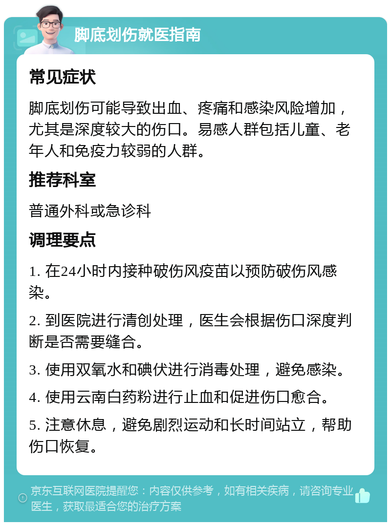 脚底划伤就医指南 常见症状 脚底划伤可能导致出血、疼痛和感染风险增加，尤其是深度较大的伤口。易感人群包括儿童、老年人和免疫力较弱的人群。 推荐科室 普通外科或急诊科 调理要点 1. 在24小时内接种破伤风疫苗以预防破伤风感染。 2. 到医院进行清创处理，医生会根据伤口深度判断是否需要缝合。 3. 使用双氧水和碘伏进行消毒处理，避免感染。 4. 使用云南白药粉进行止血和促进伤口愈合。 5. 注意休息，避免剧烈运动和长时间站立，帮助伤口恢复。