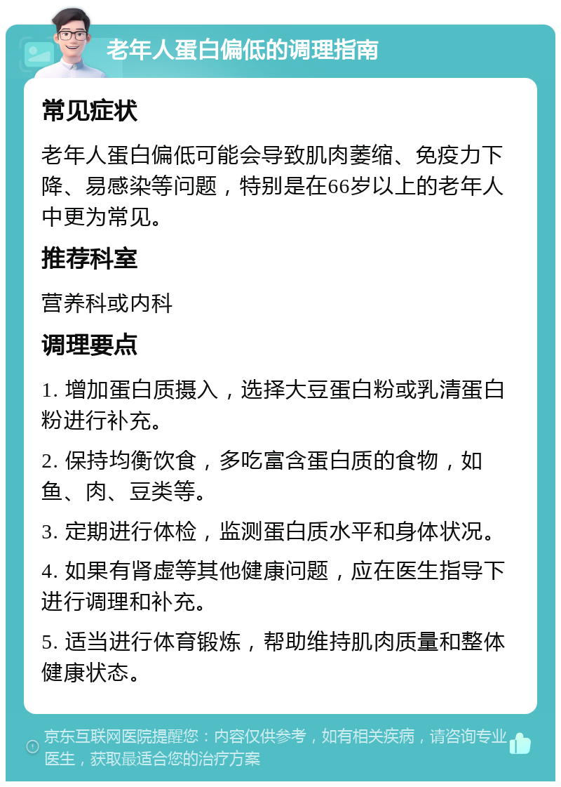 老年人蛋白偏低的调理指南 常见症状 老年人蛋白偏低可能会导致肌肉萎缩、免疫力下降、易感染等问题，特别是在66岁以上的老年人中更为常见。 推荐科室 营养科或内科 调理要点 1. 增加蛋白质摄入，选择大豆蛋白粉或乳清蛋白粉进行补充。 2. 保持均衡饮食，多吃富含蛋白质的食物，如鱼、肉、豆类等。 3. 定期进行体检，监测蛋白质水平和身体状况。 4. 如果有肾虚等其他健康问题，应在医生指导下进行调理和补充。 5. 适当进行体育锻炼，帮助维持肌肉质量和整体健康状态。