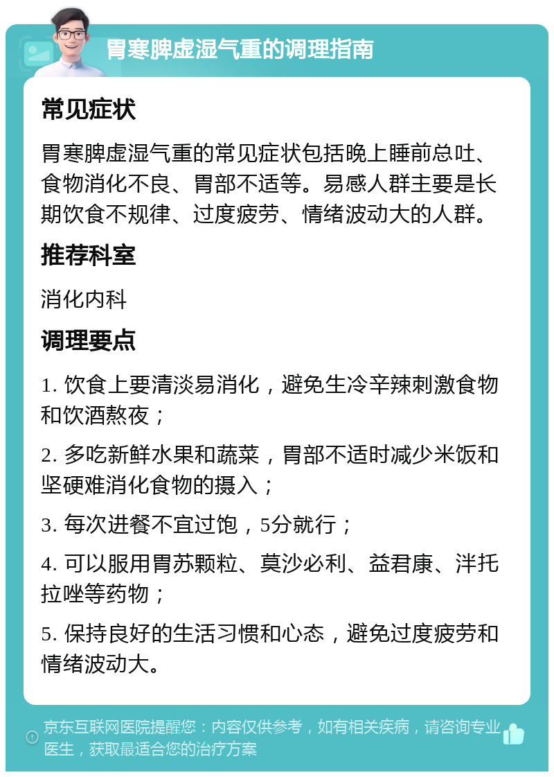 胃寒脾虚湿气重的调理指南 常见症状 胃寒脾虚湿气重的常见症状包括晚上睡前总吐、食物消化不良、胃部不适等。易感人群主要是长期饮食不规律、过度疲劳、情绪波动大的人群。 推荐科室 消化内科 调理要点 1. 饮食上要清淡易消化，避免生冷辛辣刺激食物和饮酒熬夜； 2. 多吃新鲜水果和蔬菜，胃部不适时减少米饭和坚硬难消化食物的摄入； 3. 每次进餐不宜过饱，5分就行； 4. 可以服用胃苏颗粒、莫沙必利、益君康、泮托拉唑等药物； 5. 保持良好的生活习惯和心态，避免过度疲劳和情绪波动大。