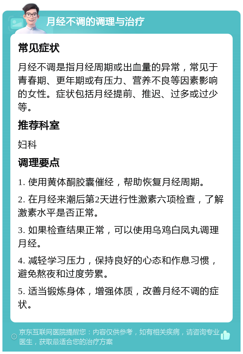 月经不调的调理与治疗 常见症状 月经不调是指月经周期或出血量的异常，常见于青春期、更年期或有压力、营养不良等因素影响的女性。症状包括月经提前、推迟、过多或过少等。 推荐科室 妇科 调理要点 1. 使用黄体酮胶囊催经，帮助恢复月经周期。 2. 在月经来潮后第2天进行性激素六项检查，了解激素水平是否正常。 3. 如果检查结果正常，可以使用乌鸡白凤丸调理月经。 4. 减轻学习压力，保持良好的心态和作息习惯，避免熬夜和过度劳累。 5. 适当锻炼身体，增强体质，改善月经不调的症状。