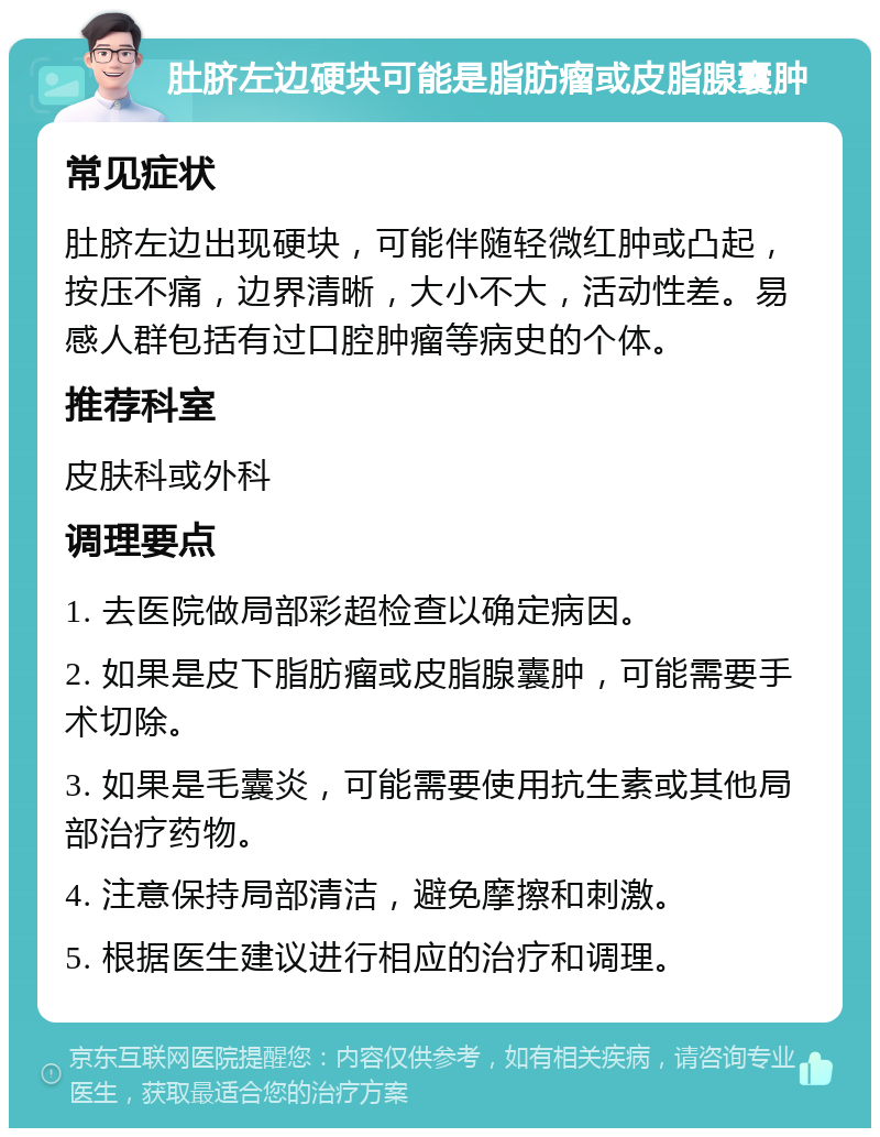 肚脐左边硬块可能是脂肪瘤或皮脂腺囊肿 常见症状 肚脐左边出现硬块，可能伴随轻微红肿或凸起，按压不痛，边界清晰，大小不大，活动性差。易感人群包括有过口腔肿瘤等病史的个体。 推荐科室 皮肤科或外科 调理要点 1. 去医院做局部彩超检查以确定病因。 2. 如果是皮下脂肪瘤或皮脂腺囊肿，可能需要手术切除。 3. 如果是毛囊炎，可能需要使用抗生素或其他局部治疗药物。 4. 注意保持局部清洁，避免摩擦和刺激。 5. 根据医生建议进行相应的治疗和调理。