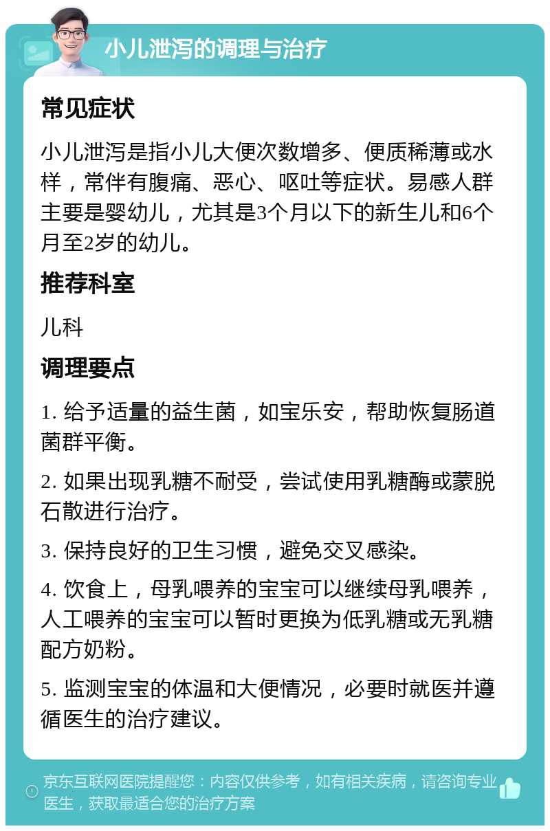 小儿泄泻的调理与治疗 常见症状 小儿泄泻是指小儿大便次数增多、便质稀薄或水样，常伴有腹痛、恶心、呕吐等症状。易感人群主要是婴幼儿，尤其是3个月以下的新生儿和6个月至2岁的幼儿。 推荐科室 儿科 调理要点 1. 给予适量的益生菌，如宝乐安，帮助恢复肠道菌群平衡。 2. 如果出现乳糖不耐受，尝试使用乳糖酶或蒙脱石散进行治疗。 3. 保持良好的卫生习惯，避免交叉感染。 4. 饮食上，母乳喂养的宝宝可以继续母乳喂养，人工喂养的宝宝可以暂时更换为低乳糖或无乳糖配方奶粉。 5. 监测宝宝的体温和大便情况，必要时就医并遵循医生的治疗建议。