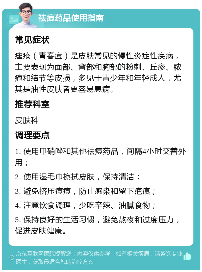 祛痘药品使用指南 常见症状 痤疮（青春痘）是皮肤常见的慢性炎症性疾病，主要表现为面部、背部和胸部的粉刺、丘疹、脓疱和结节等皮损，多见于青少年和年轻成人，尤其是油性皮肤者更容易患病。 推荐科室 皮肤科 调理要点 1. 使用甲硝唑和其他祛痘药品，间隔4小时交替外用； 2. 使用湿毛巾擦拭皮肤，保持清洁； 3. 避免挤压痘痘，防止感染和留下疤痕； 4. 注意饮食调理，少吃辛辣、油腻食物； 5. 保持良好的生活习惯，避免熬夜和过度压力，促进皮肤健康。