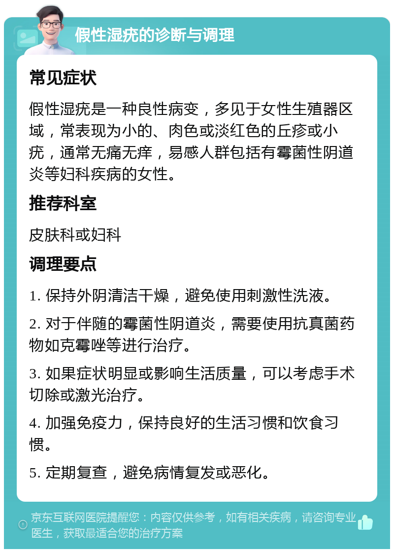 假性湿疣的诊断与调理 常见症状 假性湿疣是一种良性病变，多见于女性生殖器区域，常表现为小的、肉色或淡红色的丘疹或小疣，通常无痛无痒，易感人群包括有霉菌性阴道炎等妇科疾病的女性。 推荐科室 皮肤科或妇科 调理要点 1. 保持外阴清洁干燥，避免使用刺激性洗液。 2. 对于伴随的霉菌性阴道炎，需要使用抗真菌药物如克霉唑等进行治疗。 3. 如果症状明显或影响生活质量，可以考虑手术切除或激光治疗。 4. 加强免疫力，保持良好的生活习惯和饮食习惯。 5. 定期复查，避免病情复发或恶化。