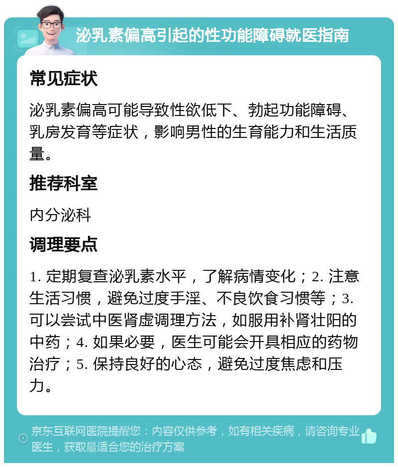 泌乳素偏高引起的性功能障碍就医指南 常见症状 泌乳素偏高可能导致性欲低下、勃起功能障碍、乳房发育等症状，影响男性的生育能力和生活质量。 推荐科室 内分泌科 调理要点 1. 定期复查泌乳素水平，了解病情变化；2. 注意生活习惯，避免过度手淫、不良饮食习惯等；3. 可以尝试中医肾虚调理方法，如服用补肾壮阳的中药；4. 如果必要，医生可能会开具相应的药物治疗；5. 保持良好的心态，避免过度焦虑和压力。