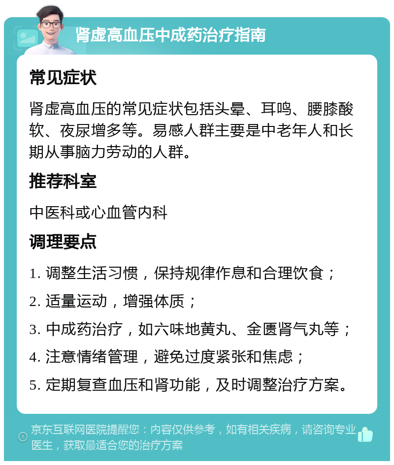 肾虚高血压中成药治疗指南 常见症状 肾虚高血压的常见症状包括头晕、耳鸣、腰膝酸软、夜尿增多等。易感人群主要是中老年人和长期从事脑力劳动的人群。 推荐科室 中医科或心血管内科 调理要点 1. 调整生活习惯，保持规律作息和合理饮食； 2. 适量运动，增强体质； 3. 中成药治疗，如六味地黄丸、金匮肾气丸等； 4. 注意情绪管理，避免过度紧张和焦虑； 5. 定期复查血压和肾功能，及时调整治疗方案。