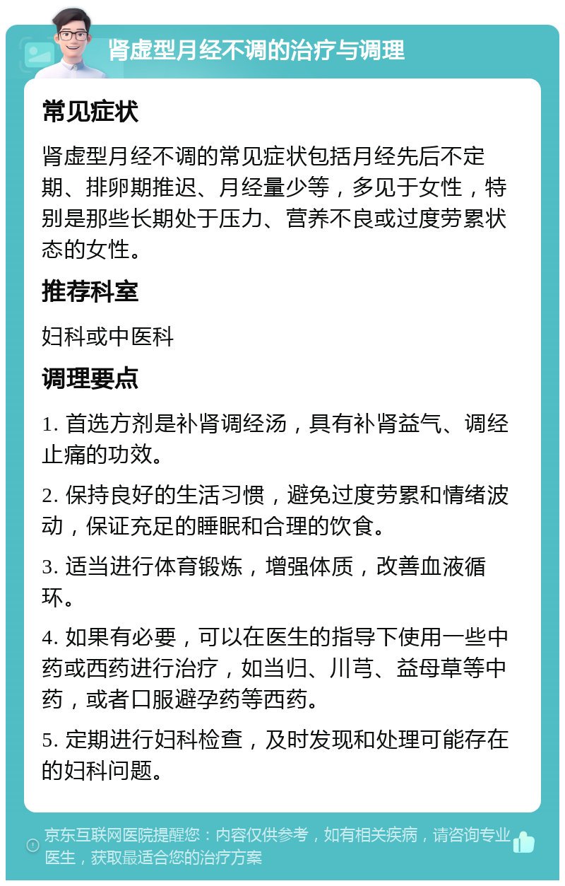 肾虚型月经不调的治疗与调理 常见症状 肾虚型月经不调的常见症状包括月经先后不定期、排卵期推迟、月经量少等，多见于女性，特别是那些长期处于压力、营养不良或过度劳累状态的女性。 推荐科室 妇科或中医科 调理要点 1. 首选方剂是补肾调经汤，具有补肾益气、调经止痛的功效。 2. 保持良好的生活习惯，避免过度劳累和情绪波动，保证充足的睡眠和合理的饮食。 3. 适当进行体育锻炼，增强体质，改善血液循环。 4. 如果有必要，可以在医生的指导下使用一些中药或西药进行治疗，如当归、川芎、益母草等中药，或者口服避孕药等西药。 5. 定期进行妇科检查，及时发现和处理可能存在的妇科问题。