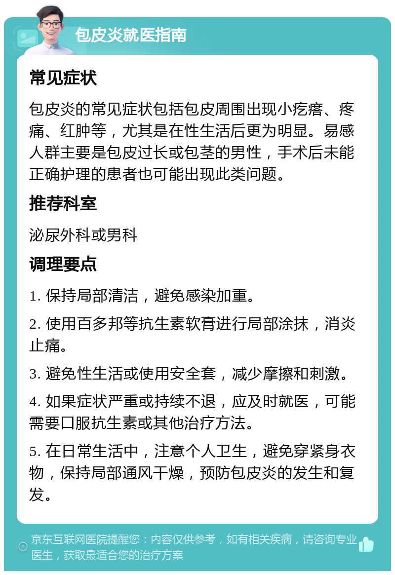 包皮炎就医指南 常见症状 包皮炎的常见症状包括包皮周围出现小疙瘩、疼痛、红肿等，尤其是在性生活后更为明显。易感人群主要是包皮过长或包茎的男性，手术后未能正确护理的患者也可能出现此类问题。 推荐科室 泌尿外科或男科 调理要点 1. 保持局部清洁，避免感染加重。 2. 使用百多邦等抗生素软膏进行局部涂抹，消炎止痛。 3. 避免性生活或使用安全套，减少摩擦和刺激。 4. 如果症状严重或持续不退，应及时就医，可能需要口服抗生素或其他治疗方法。 5. 在日常生活中，注意个人卫生，避免穿紧身衣物，保持局部通风干燥，预防包皮炎的发生和复发。