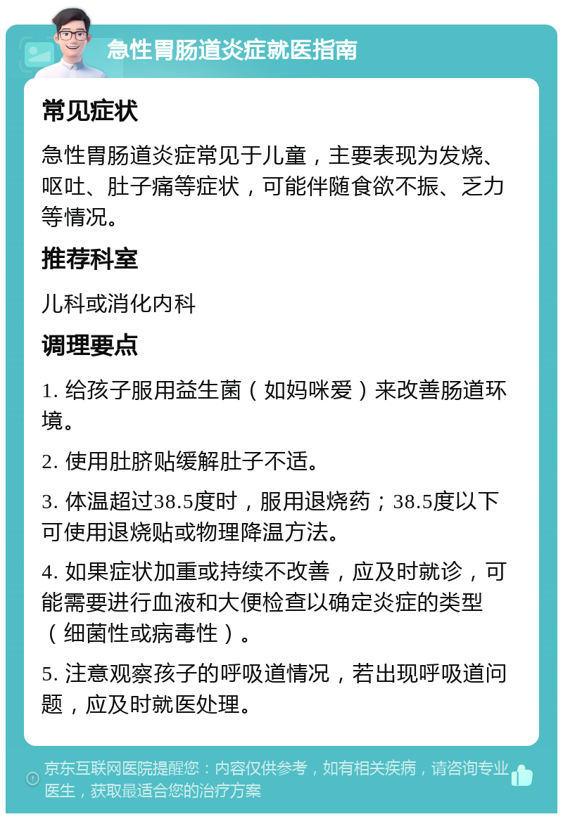 急性胃肠道炎症就医指南 常见症状 急性胃肠道炎症常见于儿童，主要表现为发烧、呕吐、肚子痛等症状，可能伴随食欲不振、乏力等情况。 推荐科室 儿科或消化内科 调理要点 1. 给孩子服用益生菌（如妈咪爱）来改善肠道环境。 2. 使用肚脐贴缓解肚子不适。 3. 体温超过38.5度时，服用退烧药；38.5度以下可使用退烧贴或物理降温方法。 4. 如果症状加重或持续不改善，应及时就诊，可能需要进行血液和大便检查以确定炎症的类型（细菌性或病毒性）。 5. 注意观察孩子的呼吸道情况，若出现呼吸道问题，应及时就医处理。