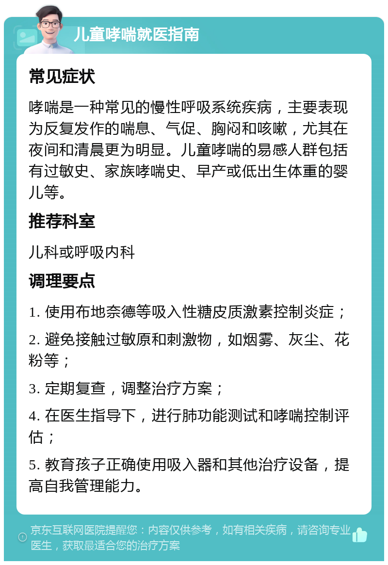 儿童哮喘就医指南 常见症状 哮喘是一种常见的慢性呼吸系统疾病，主要表现为反复发作的喘息、气促、胸闷和咳嗽，尤其在夜间和清晨更为明显。儿童哮喘的易感人群包括有过敏史、家族哮喘史、早产或低出生体重的婴儿等。 推荐科室 儿科或呼吸内科 调理要点 1. 使用布地奈德等吸入性糖皮质激素控制炎症； 2. 避免接触过敏原和刺激物，如烟雾、灰尘、花粉等； 3. 定期复查，调整治疗方案； 4. 在医生指导下，进行肺功能测试和哮喘控制评估； 5. 教育孩子正确使用吸入器和其他治疗设备，提高自我管理能力。